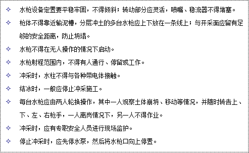 文本框: 2	水槍設(shè)備定置要平穩(wěn)牢固，不得傾斜；轉(zhuǎn)動(dòng)部分應(yīng)靈活，噴嘴、穩(wěn)流器不得堵塞。
2	槍體不得靠近輸泥槽，分層沖土的多臺(tái)水槍應(yīng)上下放在一條線上；與開采面應(yīng)留有足夠的安全距離，防止坍塌。
2	水槍不得在無(wú)人操作的情況下啟動(dòng)。
2	水槍射程范圍內(nèi)，不得有人通行、停留或工作。
2	沖采時(shí)，水柱不得與各種帶電體接觸。
2	結(jié)冰時(shí)，一般應(yīng)停止沖采施工。
2	每臺(tái)水槍應(yīng)由兩人輪換操作，其中一人觀察土體崩坍、移動(dòng)等情況，并隨時(shí)轉(zhuǎn)告上、下、左、右槍手，一人離崗情況下，另一人不得作業(yè)。
2	沖采時(shí)，應(yīng)有專職安全人員進(jìn)行現(xiàn)場(chǎng)監(jiān)護(hù)。
2	停止沖采時(shí)，應(yīng)先停水泵，然后將水槍口向上停置。
